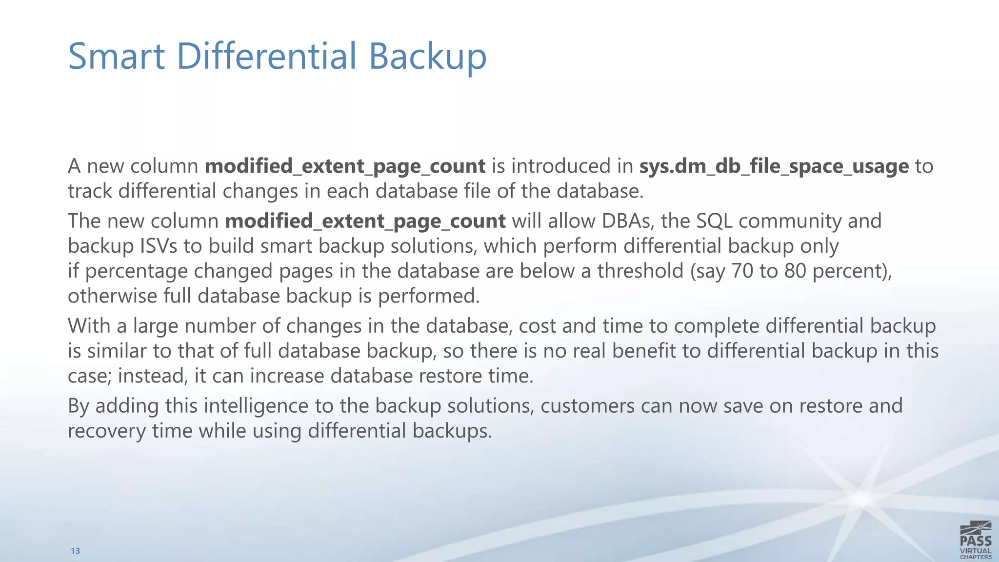 Smart Differential Backup
A new column modified_extent_page_count is introduced in sys.dm_db_file_space_usage to
track differential changes in each database file of the database.
The new column modified_extent_page_count will allow DBAs, the SQL community and
backup ISVs to build smart backup solutions, which perform differential backup only
if percentage changed pages in the database are below a threshold (say 70 to 80 percent),
otherwise full database backup is performed.
With a large number of changes in the database, cost and time to complete differential backup
is similar to that of full database backup, so there is no real benefit to differential backup in this
case; instead, it can increase database restore time.
By adding this intelligence to the backup solutions, customers can now save on restore and
recovery time while using differential backups.
13
 