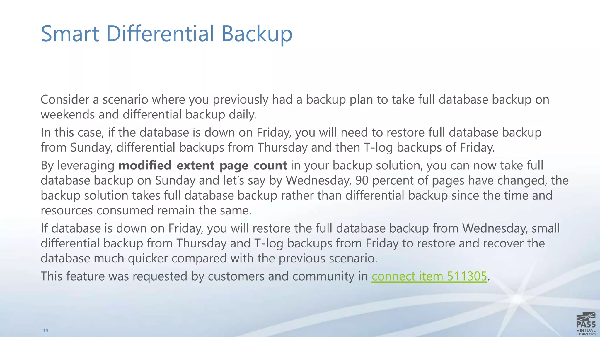 Smart Differential Backup
Consider a scenario where you previously had a backup plan to take full database backup on
weekends and differential backup daily.
In this case, if the database is down on Friday, you will need to restore full database backup
from Sunday, differential backups from Thursday and then T-log backups of Friday.
By leveraging modified_extent_page_count in your backup solution, you can now take full
database backup on Sunday and let’s say by Wednesday, 90 percent of pages have changed, the
backup solution takes full database backup rather than differential backup since the time and
resources consumed remain the same.
If database is down on Friday, you will restore the full database backup from Wednesday, small
differential backup from Thursday and T-log backups from Friday to restore and recover the
database much quicker compared with the previous scenario.
This feature was requested by customers and community in connect item 511305.
14
 