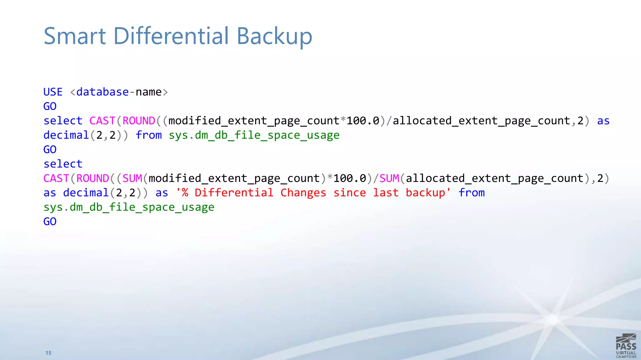 Smart Differential Backup
15
USE <database-name>
GO
select CAST(ROUND((modified_extent_page_count*100.0)/allocated_extent_page_count,2) as
decimal(2,2)) from sys.dm_db_file_space_usage
GO
select
CAST(ROUND((SUM(modified_extent_page_count)*100.0)/SUM(allocated_extent_page_count),2)
as decimal(2,2)) as '% Differential Changes since last backup' from
sys.dm_db_file_space_usage
GO
 