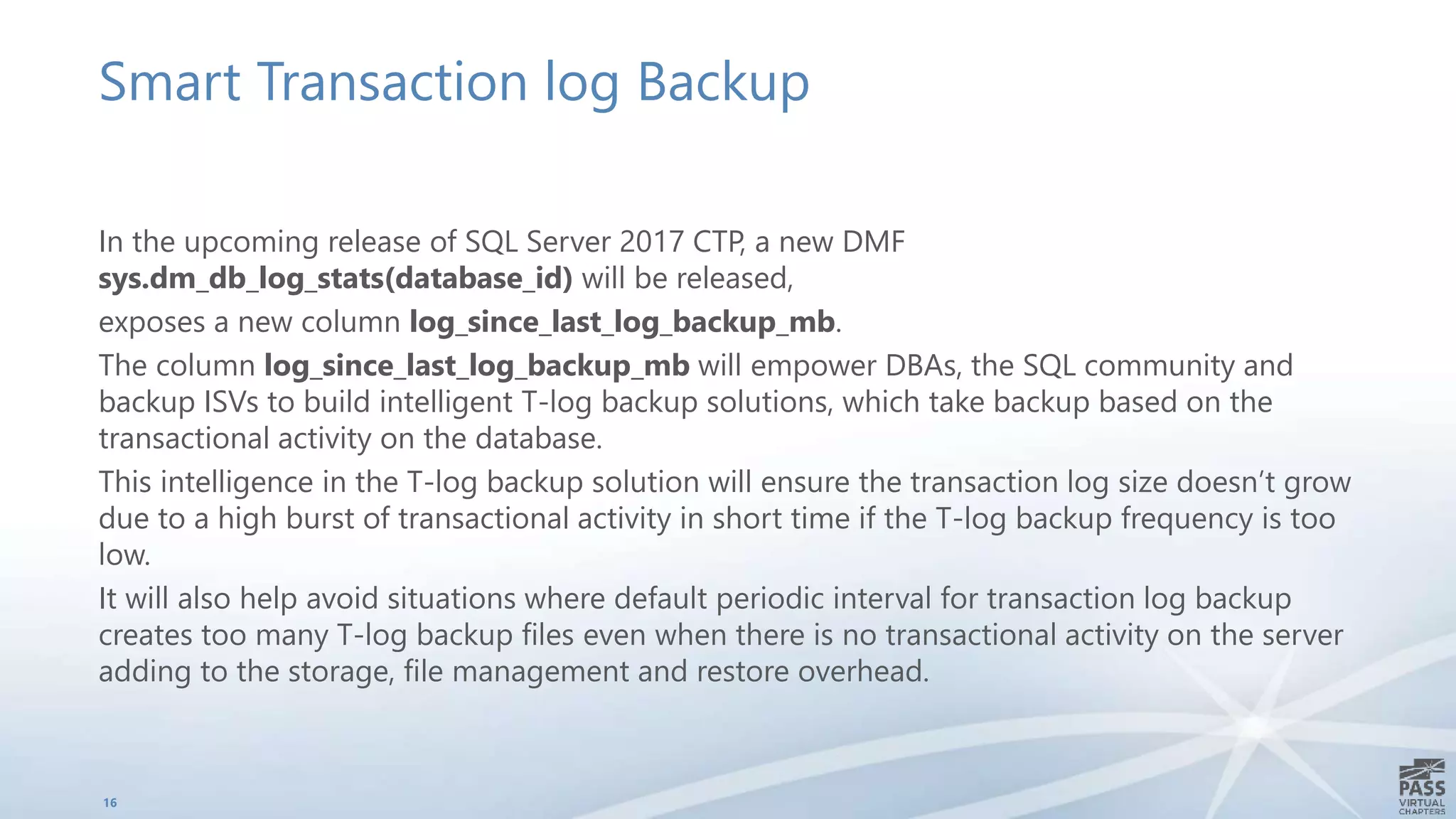 Smart Transaction log Backup
In the upcoming release of SQL Server 2017 CTP, a new DMF
sys.dm_db_log_stats(database_id) will be released,
exposes a new column log_since_last_log_backup_mb.
The column log_since_last_log_backup_mb will empower DBAs, the SQL community and
backup ISVs to build intelligent T-log backup solutions, which take backup based on the
transactional activity on the database.
This intelligence in the T-log backup solution will ensure the transaction log size doesn’t grow
due to a high burst of transactional activity in short time if the T-log backup frequency is too
low.
It will also help avoid situations where default periodic interval for transaction log backup
creates too many T-log backup files even when there is no transactional activity on the server
adding to the storage, file management and restore overhead.
16
 
