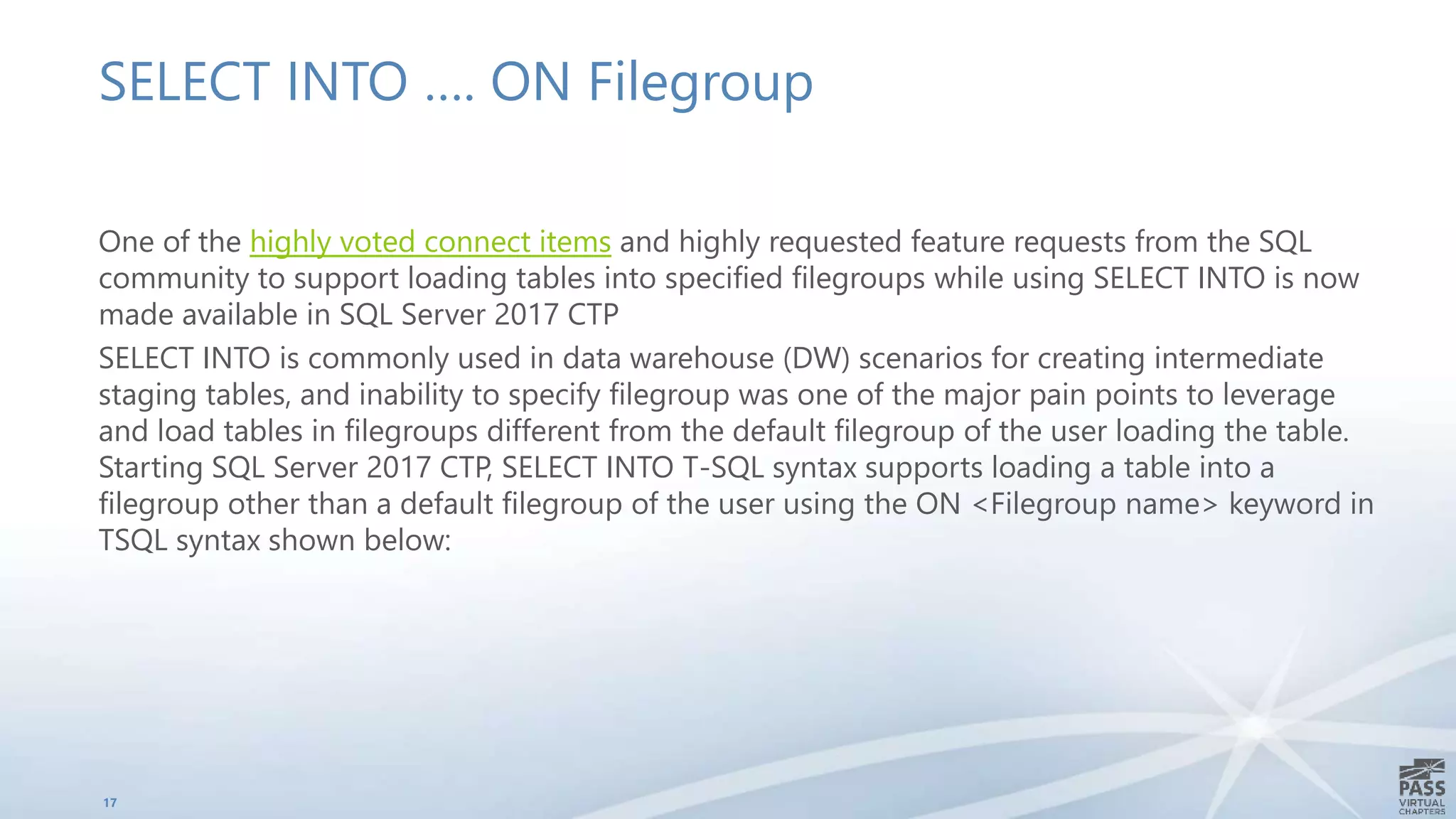 SELECT INTO …. ON Filegroup
One of the highly voted connect items and highly requested feature requests from the SQL
community to support loading tables into specified filegroups while using SELECT INTO is now
made available in SQL Server 2017 CTP
SELECT INTO is commonly used in data warehouse (DW) scenarios for creating intermediate
staging tables, and inability to specify filegroup was one of the major pain points to leverage
and load tables in filegroups different from the default filegroup of the user loading the table.
Starting SQL Server 2017 CTP, SELECT INTO T-SQL syntax supports loading a table into a
filegroup other than a default filegroup of the user using the ON <Filegroup name> keyword in
TSQL syntax shown below:
17
 