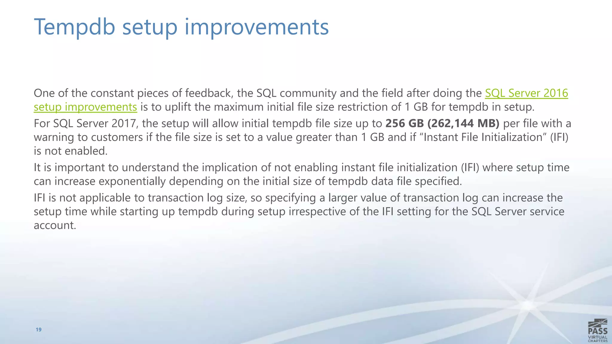 Tempdb setup improvements
One of the constant pieces of feedback, the SQL community and the field after doing the SQL Server 2016
setup improvements is to uplift the maximum initial file size restriction of 1 GB for tempdb in setup.
For SQL Server 2017, the setup will allow initial tempdb file size up to 256 GB (262,144 MB) per file with a
warning to customers if the file size is set to a value greater than 1 GB and if “Instant File Initialization” (IFI)
is not enabled.
It is important to understand the implication of not enabling instant file initialization (IFI) where setup time
can increase exponentially depending on the initial size of tempdb data file specified.
IFI is not applicable to transaction log size, so specifying a larger value of transaction log can increase the
setup time while starting up tempdb during setup irrespective of the IFI setting for the SQL Server service
account.
19
 