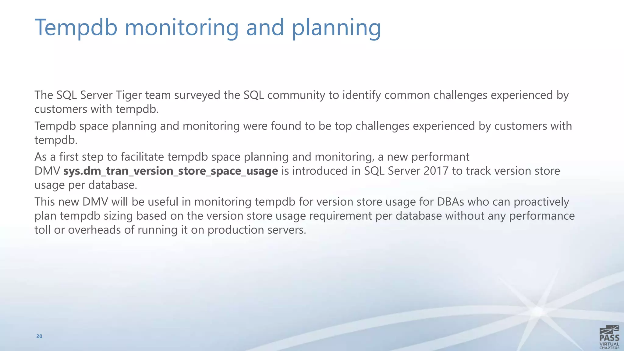 Tempdb monitoring and planning
The SQL Server Tiger team surveyed the SQL community to identify common challenges experienced by
customers with tempdb.
Tempdb space planning and monitoring were found to be top challenges experienced by customers with
tempdb.
As a first step to facilitate tempdb space planning and monitoring, a new performant
DMV sys.dm_tran_version_store_space_usage is introduced in SQL Server 2017 to track version store
usage per database.
This new DMV will be useful in monitoring tempdb for version store usage for DBAs who can proactively
plan tempdb sizing based on the version store usage requirement per database without any performance
toll or overheads of running it on production servers.
20
 