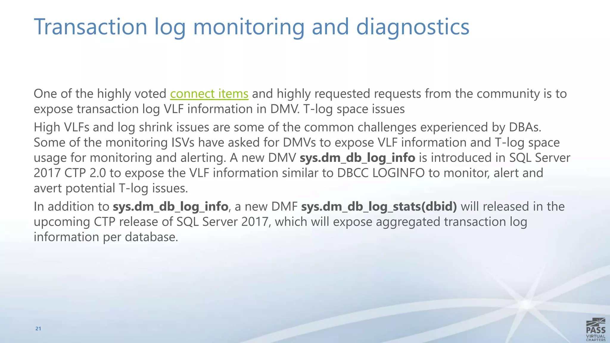 Transaction log monitoring and diagnostics
One of the highly voted connect items and highly requested requests from the community is to
expose transaction log VLF information in DMV. T-log space issues
High VLFs and log shrink issues are some of the common challenges experienced by DBAs.
Some of the monitoring ISVs have asked for DMVs to expose VLF information and T-log space
usage for monitoring and alerting. A new DMV sys.dm_db_log_info is introduced in SQL Server
2017 CTP 2.0 to expose the VLF information similar to DBCC LOGINFO to monitor, alert and
avert potential T-log issues.
In addition to sys.dm_db_log_info, a new DMF sys.dm_db_log_stats(dbid) will released in the
upcoming CTP release of SQL Server 2017, which will expose aggregated transaction log
information per database.
21
 