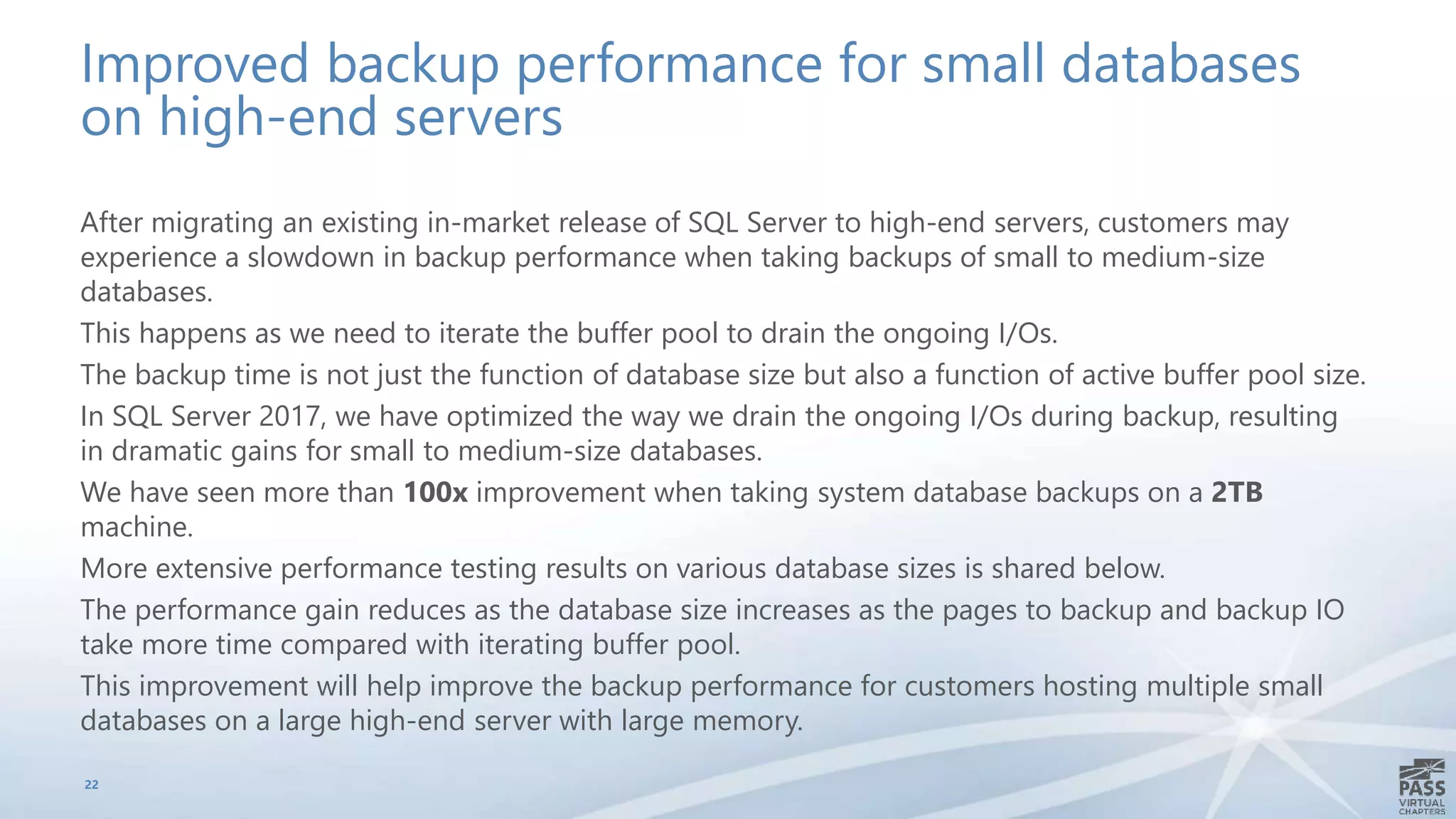 Improved backup performance for small databases
on high-end servers
After migrating an existing in-market release of SQL Server to high-end servers, customers may
experience a slowdown in backup performance when taking backups of small to medium-size
databases.
This happens as we need to iterate the buffer pool to drain the ongoing I/Os.
The backup time is not just the function of database size but also a function of active buffer pool size.
In SQL Server 2017, we have optimized the way we drain the ongoing I/Os during backup, resulting
in dramatic gains for small to medium-size databases.
We have seen more than 100x improvement when taking system database backups on a 2TB
machine.
More extensive performance testing results on various database sizes is shared below.
The performance gain reduces as the database size increases as the pages to backup and backup IO
take more time compared with iterating buffer pool.
This improvement will help improve the backup performance for customers hosting multiple small
databases on a large high-end server with large memory.
22
 