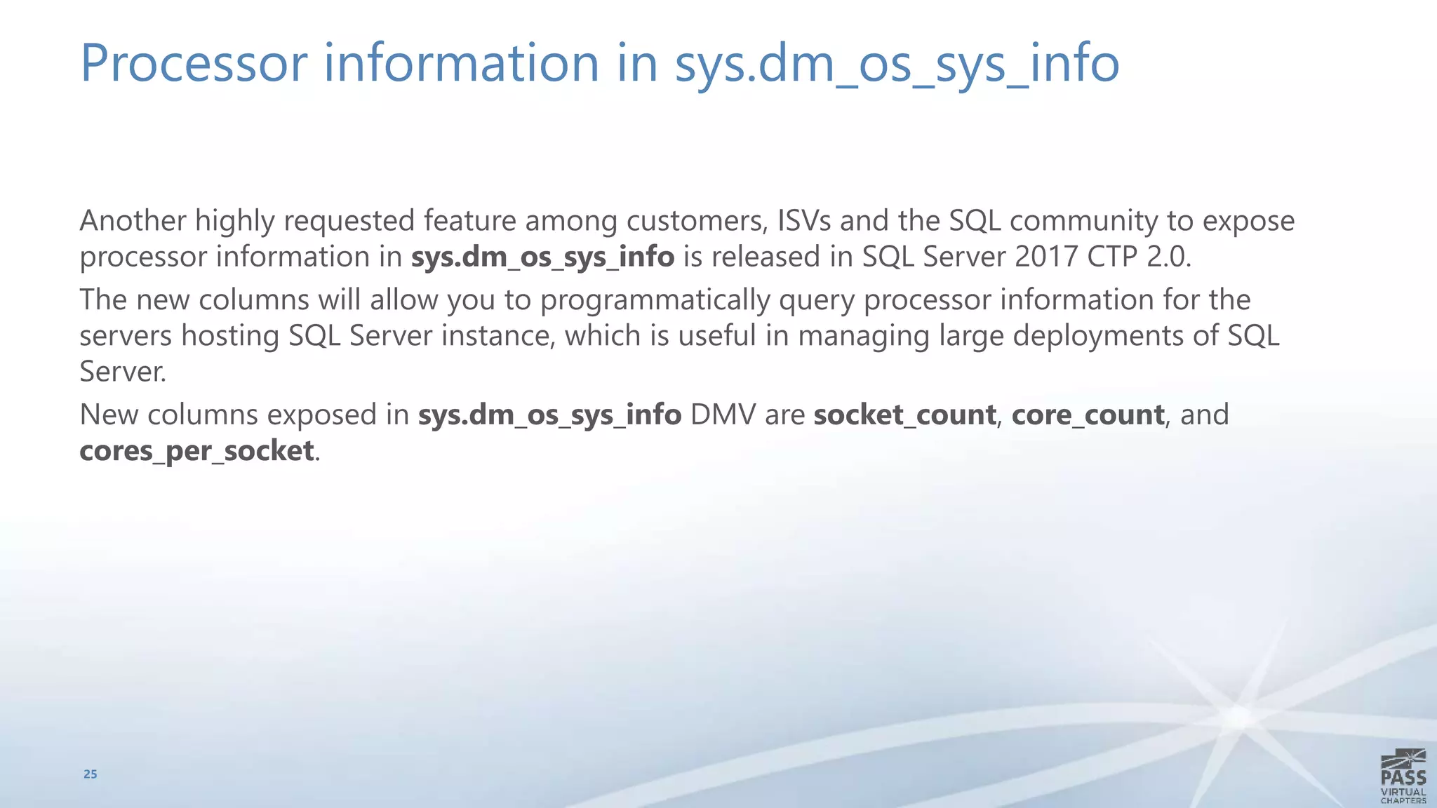 Processor information in sys.dm_os_sys_info
Another highly requested feature among customers, ISVs and the SQL community to expose
processor information in sys.dm_os_sys_info is released in SQL Server 2017 CTP 2.0.
The new columns will allow you to programmatically query processor information for the
servers hosting SQL Server instance, which is useful in managing large deployments of SQL
Server.
New columns exposed in sys.dm_os_sys_info DMV are socket_count, core_count, and
cores_per_socket.
25
 