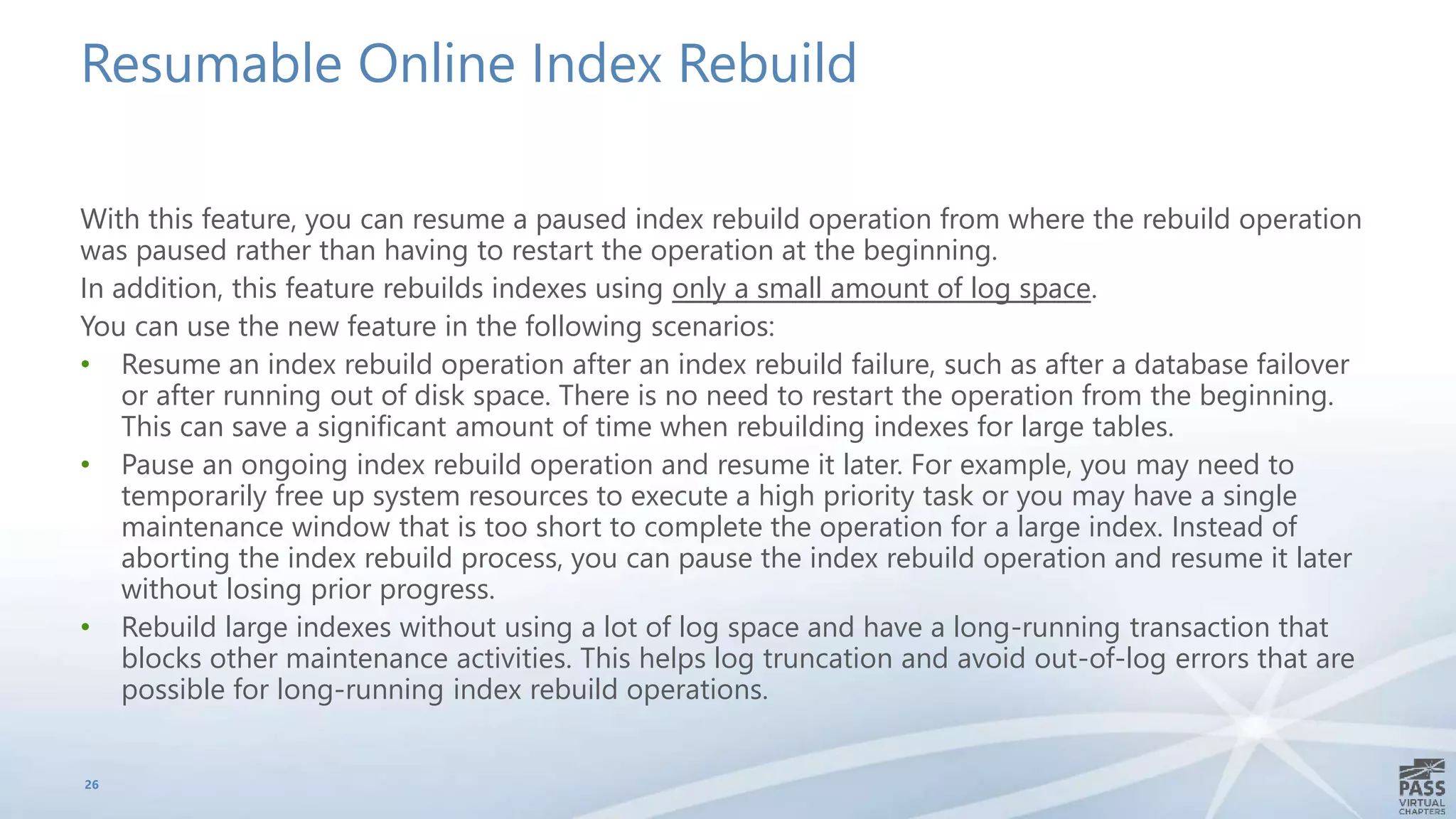 Resumable Online Index Rebuild
With this feature, you can resume a paused index rebuild operation from where the rebuild operation
was paused rather than having to restart the operation at the beginning.
In addition, this feature rebuilds indexes using only a small amount of log space.
You can use the new feature in the following scenarios:
• Resume an index rebuild operation after an index rebuild failure, such as after a database failover
or after running out of disk space. There is no need to restart the operation from the beginning.
This can save a significant amount of time when rebuilding indexes for large tables.
• Pause an ongoing index rebuild operation and resume it later. For example, you may need to
temporarily free up system resources to execute a high priority task or you may have a single
maintenance window that is too short to complete the operation for a large index. Instead of
aborting the index rebuild process, you can pause the index rebuild operation and resume it later
without losing prior progress.
• Rebuild large indexes without using a lot of log space and have a long-running transaction that
blocks other maintenance activities. This helps log truncation and avoid out-of-log errors that are
possible for long-running index rebuild operations.
26
 