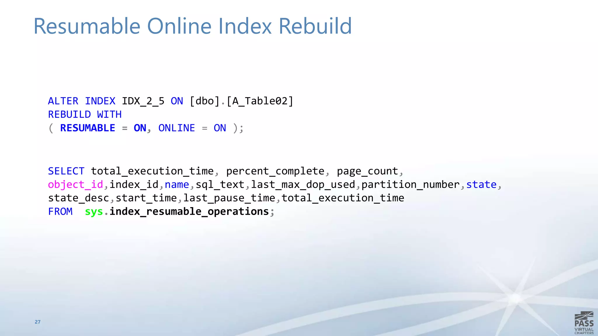 Resumable Online Index Rebuild
27
ALTER INDEX IDX_2_5 ON [dbo].[A_Table02]
REBUILD WITH
( RESUMABLE = ON, ONLINE = ON );
SELECT total_execution_time, percent_complete, page_count,
object_id,index_id,name,sql_text,last_max_dop_used,partition_number,state,
state_desc,start_time,last_pause_time,total_execution_time
FROM sys.index_resumable_operations;
 