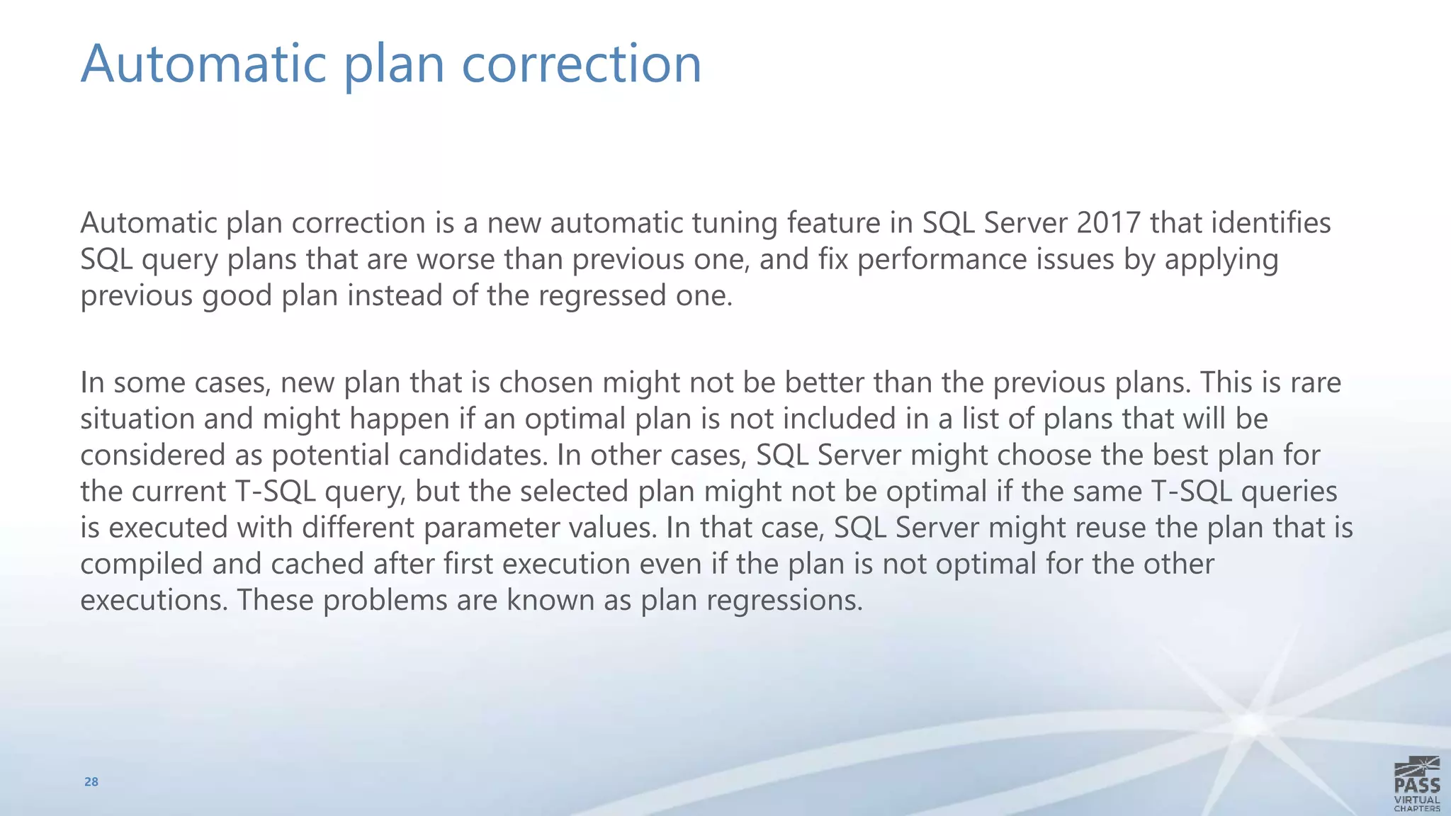 Automatic plan correction
Automatic plan correction is a new automatic tuning feature in SQL Server 2017 that identifies
SQL query plans that are worse than previous one, and fix performance issues by applying
previous good plan instead of the regressed one.
In some cases, new plan that is chosen might not be better than the previous plans. This is rare
situation and might happen if an optimal plan is not included in a list of plans that will be
considered as potential candidates. In other cases, SQL Server might choose the best plan for
the current T-SQL query, but the selected plan might not be optimal if the same T-SQL queries
is executed with different parameter values. In that case, SQL Server might reuse the plan that is
compiled and cached after first execution even if the plan is not optimal for the other
executions. These problems are known as plan regressions.
28
 