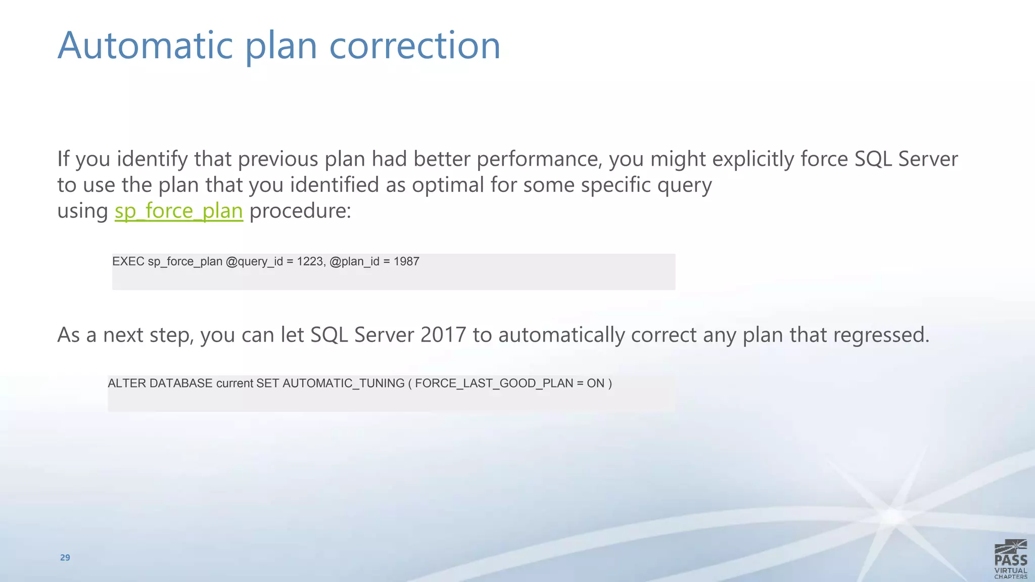 Automatic plan correction
If you identify that previous plan had better performance, you might explicitly force SQL Server
to use the plan that you identified as optimal for some specific query
using sp_force_plan procedure:
As a next step, you can let SQL Server 2017 to automatically correct any plan that regressed.
29
EXEC sp_force_plan @query_id = 1223, @plan_id = 1987
ALTER DATABASE current SET AUTOMATIC_TUNING ( FORCE_LAST_GOOD_PLAN = ON )
 