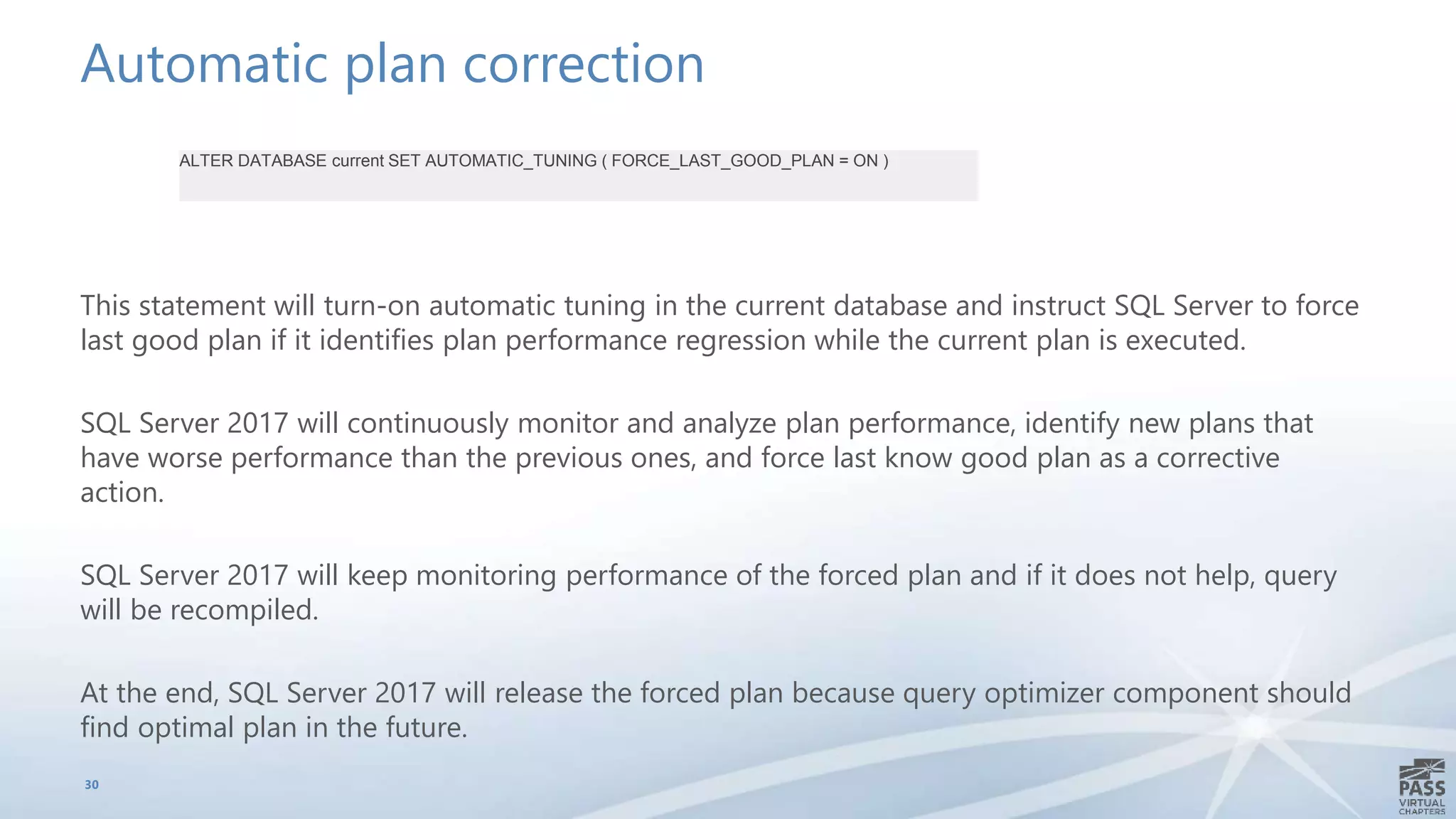 Automatic plan correction
This statement will turn-on automatic tuning in the current database and instruct SQL Server to force
last good plan if it identifies plan performance regression while the current plan is executed.
SQL Server 2017 will continuously monitor and analyze plan performance, identify new plans that
have worse performance than the previous ones, and force last know good plan as a corrective
action.
SQL Server 2017 will keep monitoring performance of the forced plan and if it does not help, query
will be recompiled.
At the end, SQL Server 2017 will release the forced plan because query optimizer component should
find optimal plan in the future.
30
ALTER DATABASE current SET AUTOMATIC_TUNING ( FORCE_LAST_GOOD_PLAN = ON )
 