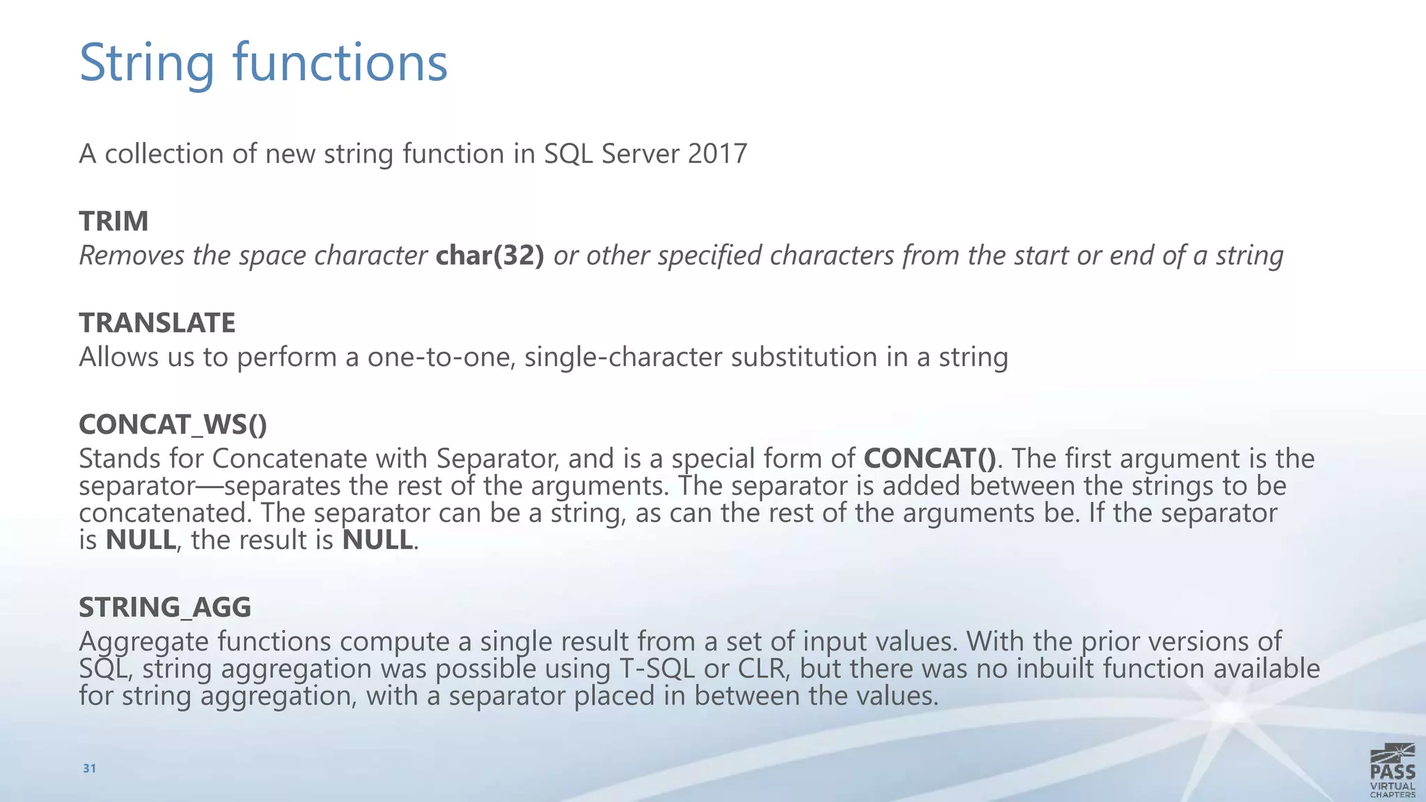 String functions
A collection of new string function in SQL Server 2017
TRIM
Removes the space character char(32) or other specified characters from the start or end of a string
TRANSLATE
Allows us to perform a one-to-one, single-character substitution in a string
CONCAT_WS()
Stands for Concatenate with Separator, and is a special form of CONCAT(). The first argument is the
separator—separates the rest of the arguments. The separator is added between the strings to be
concatenated. The separator can be a string, as can the rest of the arguments be. If the separator
is NULL, the result is NULL.
STRING_AGG
Aggregate functions compute a single result from a set of input values. With the prior versions of
SQL, string aggregation was possible using T-SQL or CLR, but there was no inbuilt function available
for string aggregation, with a separator placed in between the values.
31
 
