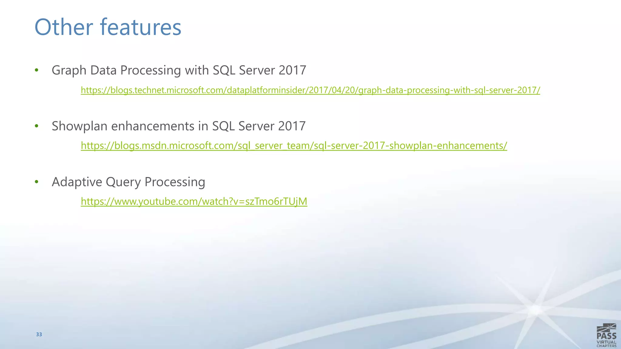 Other features
• Graph Data Processing with SQL Server 2017
https://blogs.technet.microsoft.com/dataplatforminsider/2017/04/20/graph-data-processing-with-sql-server-2017/
• Showplan enhancements in SQL Server 2017
https://blogs.msdn.microsoft.com/sql_server_team/sql-server-2017-showplan-enhancements/
• Adaptive Query Processing
https://www.youtube.com/watch?v=szTmo6rTUjM
33
 