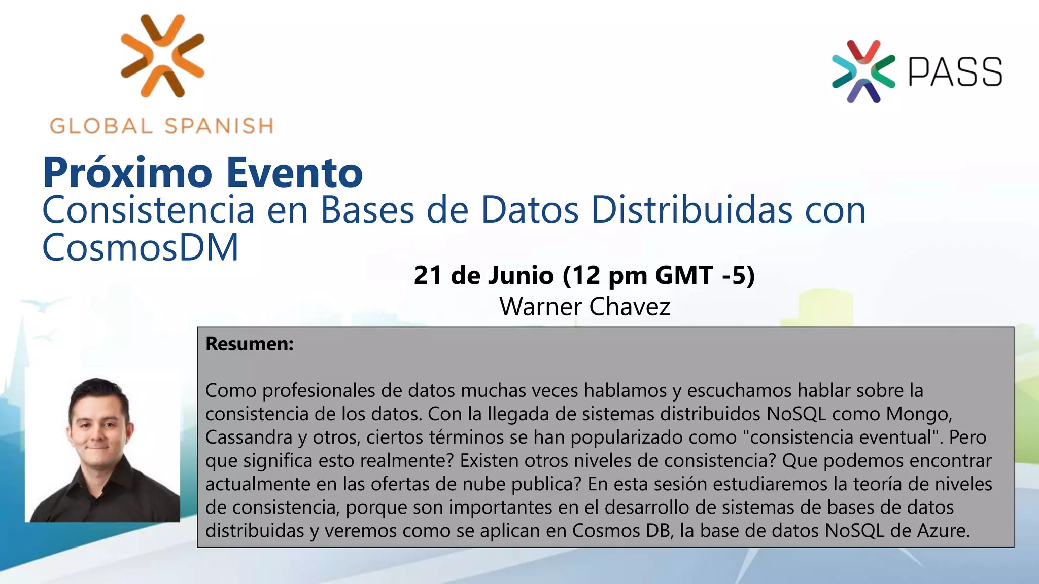 Consistencia en Bases de Datos Distribuidas con
CosmosDM
21 de Junio (12 pm GMT -5)
Warner Chavez
Resumen:
Como profesionales de datos muchas veces hablamos y escuchamos hablar sobre la
consistencia de los datos. Con la llegada de sistemas distribuidos NoSQL como Mongo,
Cassandra y otros, ciertos términos se han popularizado como "consistencia eventual". Pero
que significa esto realmente? Existen otros niveles de consistencia? Que podemos encontrar
actualmente en las ofertas de nube publica? En esta sesión estudiaremos la teoría de niveles
de consistencia, porque son importantes en el desarrollo de sistemas de bases de datos
distribuidas y veremos como se aplican en Cosmos DB, la base de datos NoSQL de Azure.
Próximo Evento
 