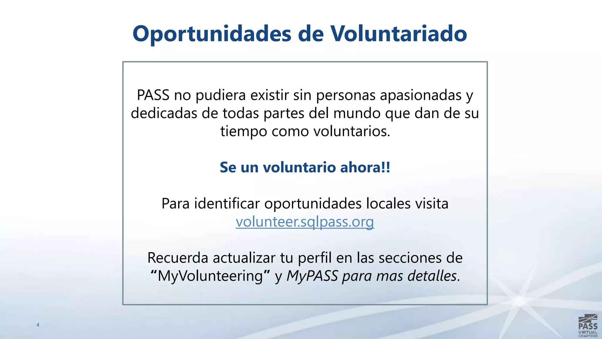 4
Oportunidades de Voluntariado
PASS no pudiera existir sin personas apasionadas y
dedicadas de todas partes del mundo que dan de su
tiempo como voluntarios.
Se un voluntario ahora!!
Para identificar oportunidades locales visita
volunteer.sqlpass.org
Recuerda actualizar tu perfil en las secciones de
“MyVolunteering” y MyPASS para mas detalles.
 