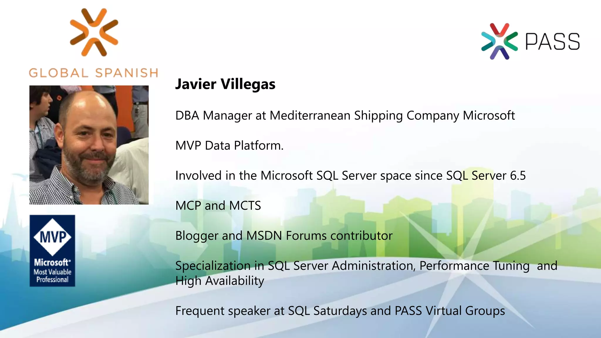 Javier Villegas
DBA Manager at Mediterranean Shipping Company Microsoft
MVP Data Platform.
Involved in the Microsoft SQL Server space since SQL Server 6.5
MCP and MCTS
Blogger and MSDN Forums contributor
Specialization in SQL Server Administration, Performance Tuning and
High Availability
Frequent speaker at SQL Saturdays and PASS Virtual Groups
 