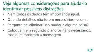 Veja algumas considerações para ajuda-lo
identificar possíveis distrações.
• Nem todos os dados têm importância igual.
• Quando detalhes não forem necessários, resuma.
• Pergunte-se: eliminar isso mudaria alguma coisa?
• Coloquem em segundo plano os itens necessários,
mas que impactam a mensagem.
 