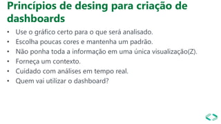 Princípios de desing para criação de
dashboards
• Use o gráfico certo para o que será analisado.
• Escolha poucas cores e mantenha um padrão.
• Não ponha toda a informação em uma única visualização(Z).
• Forneça um contexto.
• Cuidado com análises em tempo real.
• Quem vai utilizar o dashboard?
 