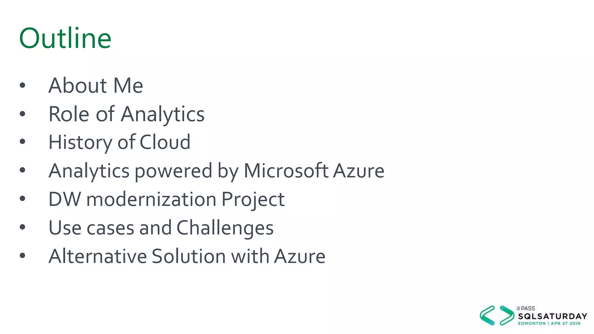 Outline
• About Me
• Role of Analytics
• History of Cloud
• Analytics powered by Microsoft Azure
• DW modernization Project
• Use cases and Challenges
• Alternative Solution with Azure
 