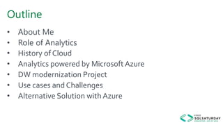Outline
• About Me
• Role of Analytics
• History of Cloud
• Analytics powered by Microsoft Azure
• DW modernization Projec...