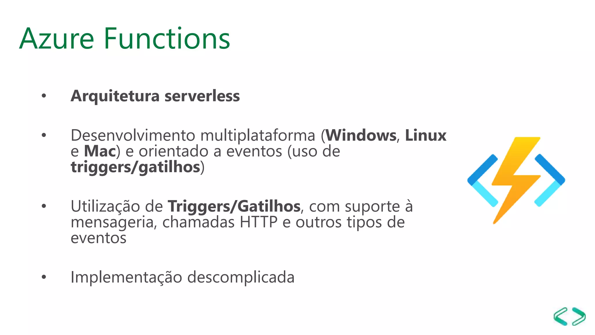 Azure Functions
• Arquitetura serverless
• Desenvolvimento multiplataforma (Windows, Linux
e Mac) e orientado a eventos (uso de
triggers/gatilhos)
• Utilização de Triggers/Gatilhos, com suporte à
mensageria, chamadas HTTP e outros tipos de
eventos
• Implementação descomplicada
 