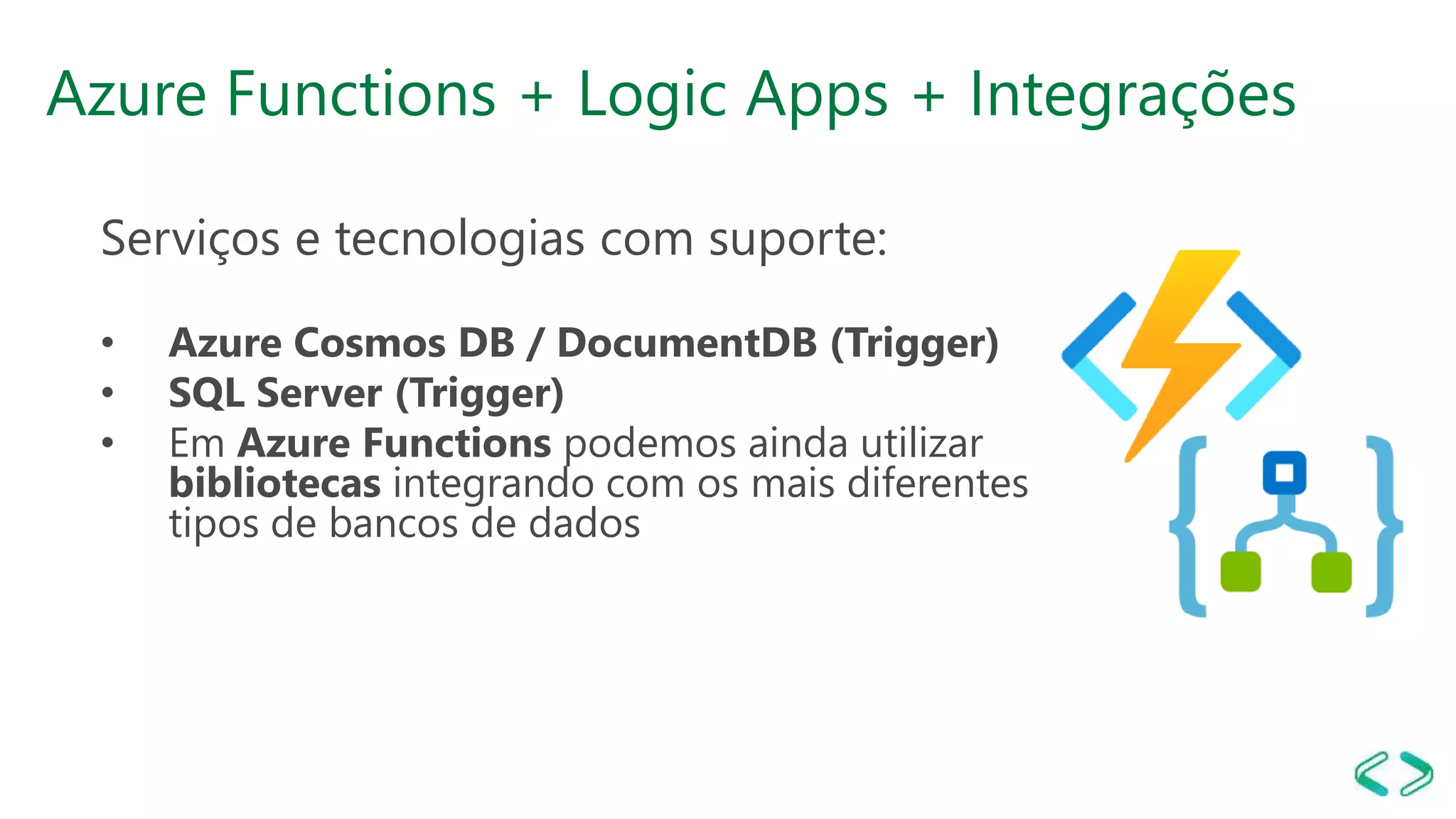 Azure Functions + Logic Apps + Integrações
Serviços e tecnologias com suporte:
• Azure Cosmos DB / DocumentDB (Trigger)
• SQL Server (Trigger)
• Em Azure Functions podemos ainda utilizar
bibliotecas integrando com os mais diferentes
tipos de bancos de dados
 
