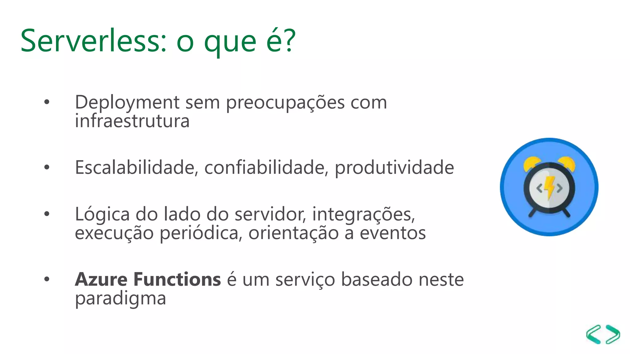 Serverless: o que é?
• Deployment sem preocupações com
infraestrutura
• Escalabilidade, confiabilidade, produtividade
• Lógica do lado do servidor, integrações,
execução periódica, orientação a eventos
• Azure Functions é um serviço baseado neste
paradigma
 