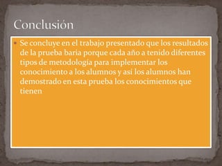  Se concluye en el trabajo presentado que los resultados
 de la prueba baria porque cada año a tenido diferentes
 tipos de metodología para implementar los
 conocimiento a los alumnos y así los alumnos han
 demostrado en esta prueba los conocimientos que
 tienen
 