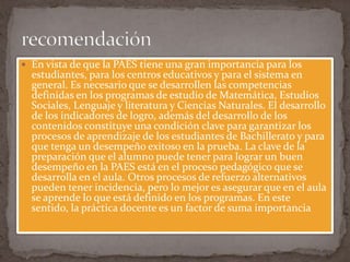  En vista de que la PAES tiene una gran importancia para los
  estudiantes, para los centros educativos y para el sistema en
  general. Es necesario que se desarrollen las competencias
  definidas en los programas de estudio de Matemática, Estudios
  Sociales, Lenguaje y literatura y Ciencias Naturales. El desarrollo
  de los indicadores de logro, además del desarrollo de los
  contenidos constituye una condición clave para garantizar los
  procesos de aprendizaje de los estudiantes de Bachillerato y para
  que tenga un desempeño exitoso en la prueba. La clave de la
  preparación que el alumno puede tener para lograr un buen
  desempeño en la PAES está en el proceso pedagógico que se
  desarrolla en el aula. Otros procesos de refuerzo alternativos
  pueden tener incidencia, pero lo mejor es asegurar que en el aula
  se aprende lo que está definido en los programas. En este
  sentido, la práctica docente es un factor de suma importancia
 