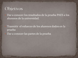  Dar a conocer los resultados de la prueba PAES a los
 alumnos de la universidad.

 Trasmitir el esfuerzo de los alumnos dados en la
  prueba
 Dar a conocer las partes de la prueba
 