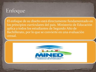 El enfoque de su diseño está directamente fundamentado en
los principios curriculares del país. Ministerio de Educación
aplica a todos los estudiantes de Segundo Año de
Bachillerato, por lo que se convierte en una evaluación
censal.
 