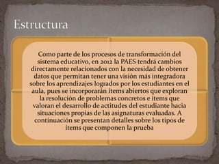 Como parte de los procesos de transformación del
   sistema educativo, en 2012 la PAES tendrá cambios
directamente relacionados con la necesidad de obtener
  datos que permitan tener una visión más integradora
sobre los aprendizajes logrados por los estudiantes en el
 aula, pues se incorporarán ítems abiertos que exploran
    la resolución de problemas concretos e ítems que
 valoran el desarrollo de actitudes del estudiante hacia
   situaciones propias de las asignaturas evaluadas. A
  continuación se presentan detalles sobre los tipos de
              ítems que componen la prueba
 