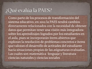  Como parte de los procesos de transformación del
 sistema educativo, en 2012 la PAES tendrá cambios
 directamente relacionados con la necesidad de obtener
 datos que permitan tener una visión más integradora
 sobre los aprendizajes logrados por los estudiantes en
 el aula, pues se incorporarán ítems abiertos que
 exploran la resolución de problemas concretos e ítems
 que valoran el desarrollo de actitudes del estudiante
 hacia situaciones propias de las asignaturas evaluadas.
 Las cuales son matemática lenguaje y literatura
 ciencias naturales y ciencias sociales
 