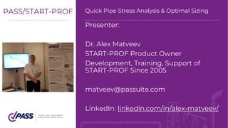 Presenter:
Dr. Alex Matveev
START-PROF Product Owner
Development, Training, Support of
START-PROF Since 2005
matveev@passuite.com
LinkedIn: linkedin.com/in/alex-matveev/
PASS/START-PROF Quick Pipe Stress Analysis & Optimal Sizing
 