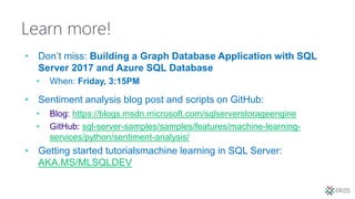 Learn more!
• Don’t miss: Building a Graph Database Application with SQL
Server 2017 and Azure SQL Database
• When: Friday, 3:15PM
• Sentiment analysis blog post and scripts on GitHub:
• Blog: https://blogs.msdn.microsoft.com/sqlserverstorageengine
• GitHub: sql-server-samples/samples/features/machine-learning-
services/python/sentiment-analysis/
• Getting started tutorialsmachine learning in SQL Server:
AKA.MS/MLSQLDEV
 