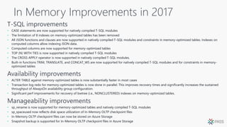 In Memory Improvements in 2017
• CASE statements are now supported for natively compiled T-SQL modules
• The limitation of 8 indexes on memory-optimized tables has been removed
• All JSON functions and clauses are now supported in natively compiled T-SQL modules and constraints in memory-optimized tables. Indexes on
computed columns allow indexing JSON data.
• Computed columns are now supported for memory-optimized tables
• TOP (N) WITH TIES is now supported in natively compiled T-SQL modules
• The CROSS APPLY operator is now supported in natively compiled T-SQL modules.
• Built-in functions TRIM, TRANSLATE, and CONCAT_WS are now supported for natively compiled T-SQL modules and for constraints in memory-
optimized tables
• ALTER TABLE against memory-optimized tables is now substantially faster in most cases
• Transaction log redo for memory-optimized tables is now done in parallel. This improves recovery times and significantly increases the sustained
throughput of AlwaysOn availability group configuration.
• Significant perf improvements for recovery of bwtree (i.e., NONCLUSTERED) indexes on memory-optimized tables.
• sp_rename is now supported for memory-optimized tables and natively compiled T-SQL modules
• sp_spaceused now reflects disk space utilization of In-Memory OLTP checkpoint files
• In-Memory OLTP checkpoint files can now be stored on Azure Storage
• Snapshot backup is supported for In-Memory OLTP checkpoint files in Azure Storage
 
