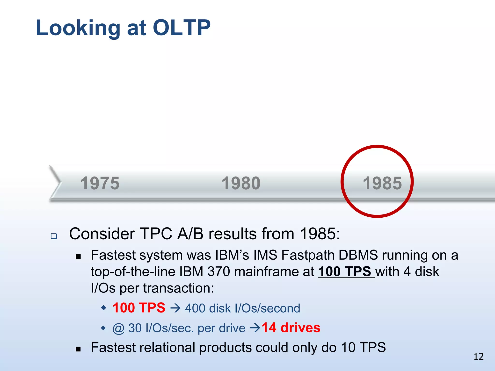A little closer look at 30 year disk trendsCapacities:     80 MB  800 GB   -  10,000XTransfer rates: 1.2 MB/sec  80 MB/sec - 65XAvg. seek times:  30 ms  3 ms  - 10X(30 I/Os/sec   300 I/Os/sec)   	The significant differences in these trends (10,000X vs. 65X vs. 10X) have had a huge impact on both OLTP and data warehouse workloads (as we will see)11