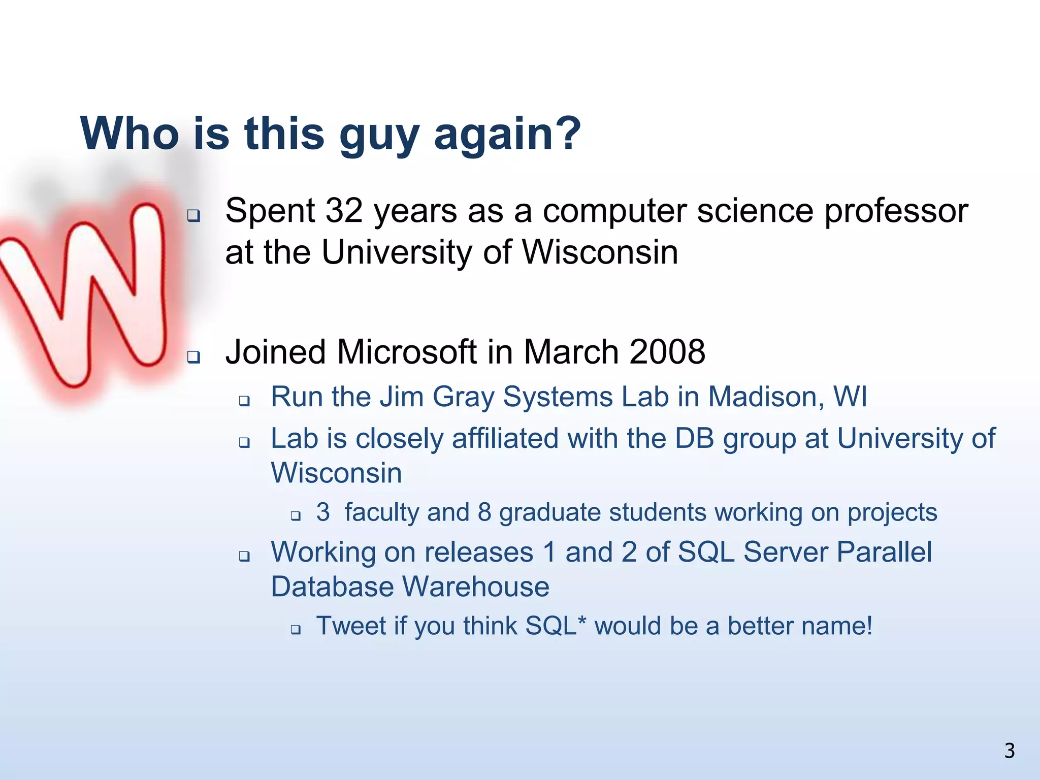 Who is this guy again?MSpent 32 years as a computer science professor at the University of WisconsinJoined Microsoft in March 2008Run the Jim Gray Systems Lab in Madison, WILab is closely affiliated with the DB group at University of Wisconsin3  faculty and 8 graduate students working on projectsWorking on releases 1 and 2 of SQL Server Parallel Database Warehouse  Tweet if you think SQL* would be a better name!3