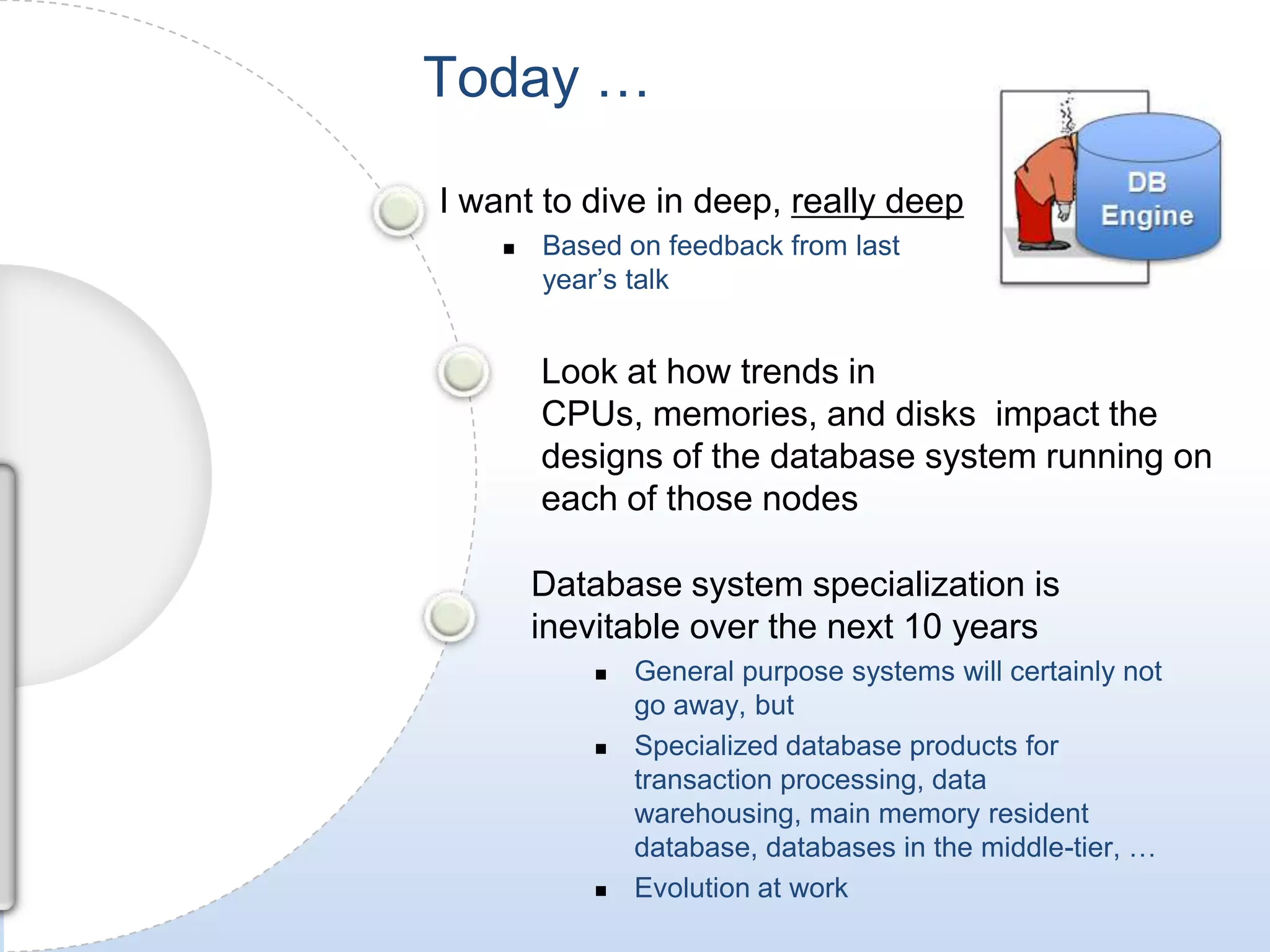 Today …I want to dive in deep, really deepBased on feedback from last year’s talkLook at how trends in CPUs, memories, and disks  impact the designs of the database system running on each of those nodes Database system specialization is inevitable over the next 10 yearsGeneral purpose systems will certainly not go away, but 