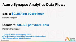 #PASSDataSummit
Azure Synapse Analytics Data Flows
Basic: $0.257 per vCore-hour
General Purpose
Standard: $0.325 per vCore-hour
Memory Optimized
* Prices in USD from November 2023.
All activities are prorated by the minute and rounded up.
The minimum cluster size is 8 vCores.
 