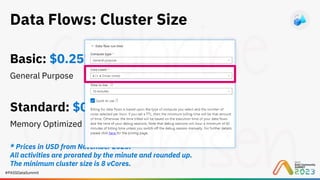 #PASSDataSummit
Data Flows: Cluster Size
Basic: $0.257 per vCore-hour
General Purpose
Standard: $0.325 per vCore-hour
Memory Optimized
* Prices in USD from November 2023.
All activities are prorated by the minute and rounded up.
The minimum cluster size is 8 vCores.
 