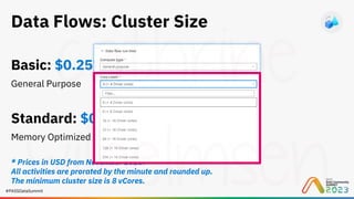 #PASSDataSummit
Data Flows: Cluster Size
Basic: $0.257 per vCore-hour
General Purpose
Standard: $0.325 per vCore-hour
Memory Optimized
* Prices in USD from November 2023.
All activities are prorated by the minute and rounded up.
The minimum cluster size is 8 vCores.
 