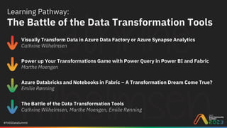 #PASSDataSummit
Learning Pathway:
The Battle of the Data Transformation Tools
Visually Transform Data in Azure Data Factory or Azure Synapse Analytics
Cathrine Wilhelmsen
Power up Your Transformations Game with Power Query in Power BI and Fabric
Marthe Moengen
Azure Databricks and Notebooks in Fabric – A Transformation Dream Come True?
Emilie Rønning
The Battle of the Data Transformation Tools
Cathrine Wilhelmsen, Marthe Moengen, Emilie Rønning
 