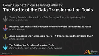#PASSDataSummit
Coming up next in our Learning Pathway:
The Battle of the Data Transformation Tools
Visually Transform Data in Azure Data Factory or Azure Synapse Analytics
Cathrine Wilhelmsen
Power up Your Transformations Game with Power Query in Power BI and Fabric
Marthe Moengen
Azure Databricks and Notebooks in Fabric – A Transformation Dream Come True?
Emilie Rønning
The Battle of the Data Transformation Tools
Cathrine Wilhelmsen, Marthe Moengen, Emilie Rønning
 