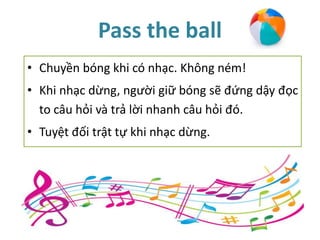 Pass the ball
• Chuyền bóng khi có nhạc. Không ném!
• Khi nhạc dừng, người giữ bóng sẽ đứng dậy đọc
to câu hỏi và trả lời nhanh câu hỏi đó.
• Tuyệt đối trật tự khi nhạc dừng.
 