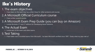 1. The exam objectives
1. I have been on the team that has written these for other products and courses
2. A Microsoft Official Curriculum course
1. I have written several courses
3. A Microsoft Exam Prep Guide (you can buy on Amazon)
1. I wrote the book (1st and 2nd edition) for Developing Azure Solutions
4. The Actual Exam
1. I wrote part of this exam and other exams
5. Test Taking
1. I have taken over a hundred exams from Microsoft. I’ve been Microsoft certified since 1997. Guess what my pass rate is?
 