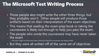 • Those people also might write the other three things, but
they probably won’t. Other people will produce those
artifacts based on their interpretation of the exam objectives
• This means that reading the exam prep book or taking the
courseware is likely not enough to help you pass the exam.
• The people who wrote the courseware may have never taken
the exam
• The exam might not have even been produced while the courseware was being written
• But they were all written off of the same set of objectives• T
 