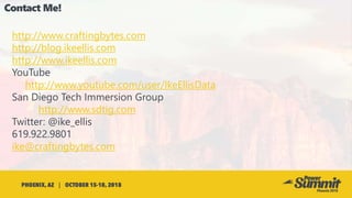 http://www.craftingbytes.com
http://blog.ikeellis.com
http://www.ikeellis.com
YouTube
http://www.youtube.com/user/IkeEllisData
San Diego Tech Immersion Group
http://www.sdtig.com
Twitter: @ike_ellis
619.922.9801
ike@craftingbytes.com
 
