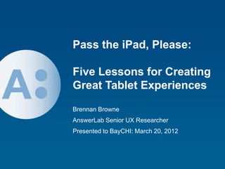 Pass the iPad, Please:

Five Lessons for Creating
Great Tablet Experiences
Brennan Browne
AnswerLab Senior UX Researcher
Presented to BayCHI: March 20, 2012




                                      1
 