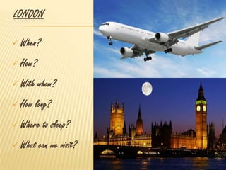 LONDON
 When?
 How?
 With whom?
 How long?
 Where to sleep?
 What can we visit?
 